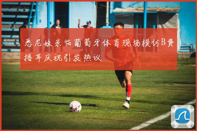 悉尼妹亲临葡萄牙体育现场模仿B费捂耳庆祝引发热议