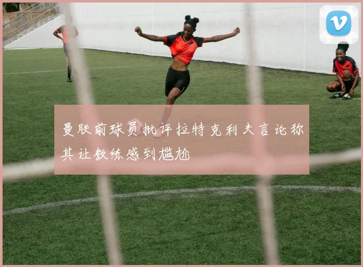 曼联前球员批评拉特克利夫言论称其让教练感到尴尬