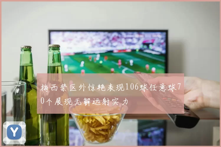 梅西禁区外惊艳表现106球任意球70个展现无解远射实力