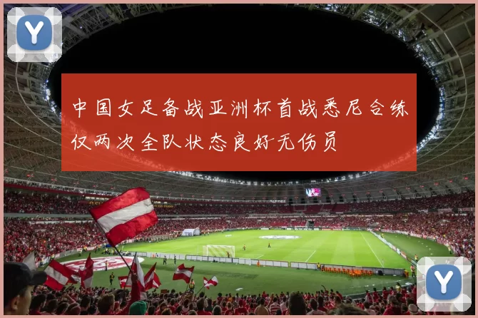 中国女足备战亚洲杯首战悉尼合练仅两次全队状态良好无伤员