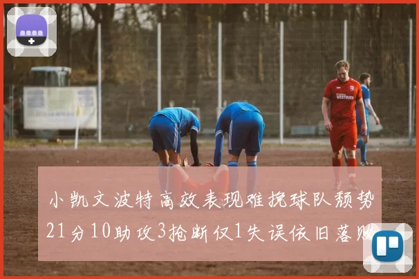 小凯文波特高效表现难挽球队颓势21分10助攻3抢断仅1失误依旧落败