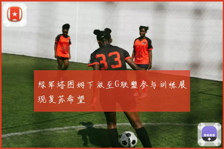 绿军塔图姆下放至G联盟参与训练展现复苏希望