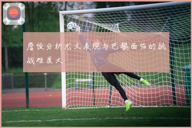 詹俊分析尤文表现与巴黎面临的挑战难度大