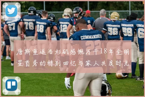 唐斯重返洛杉矶感慨万千18年全明星首秀的特别回忆与家人共度时光
