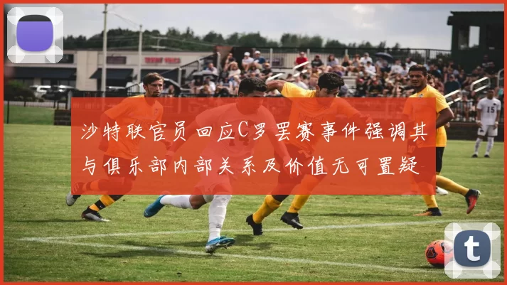 沙特联官员回应C罗罢赛事件强调其与俱乐部内部关系及价值无可置疑