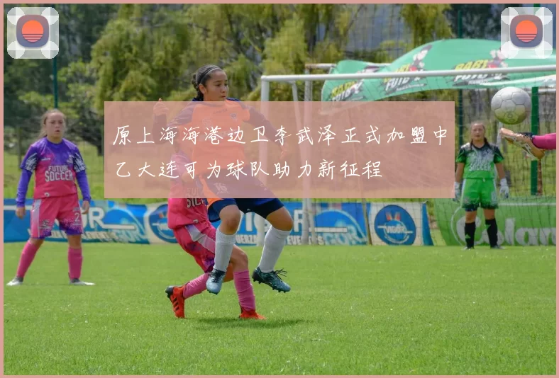 原上海海港边卫李武泽正式加盟中乙大连可为球队助力新征程