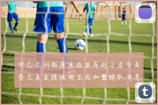 中乙兰州陇原竞技宣布赵小龙与麦吾兰麦麦提依明正式加盟球队消息