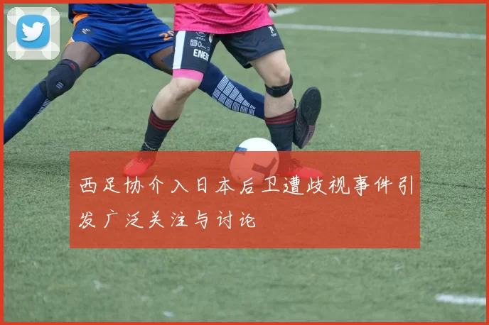 西足协介入日本后卫遭歧视事件引发广泛关注与讨论