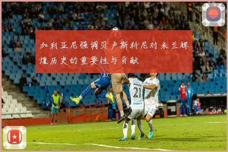 加利亚尼强调贝卢斯科尼对米兰辉煌历史的重要性与贡献
