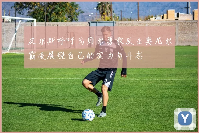 皮尔斯呼吁戈贝尔勇敢反击奥尼尔霸凌展现自己的实力与斗志