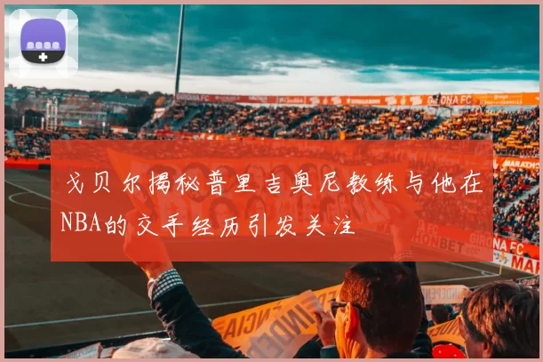 戈贝尔揭秘普里吉奥尼教练与他在NBA的交手经历引发关注