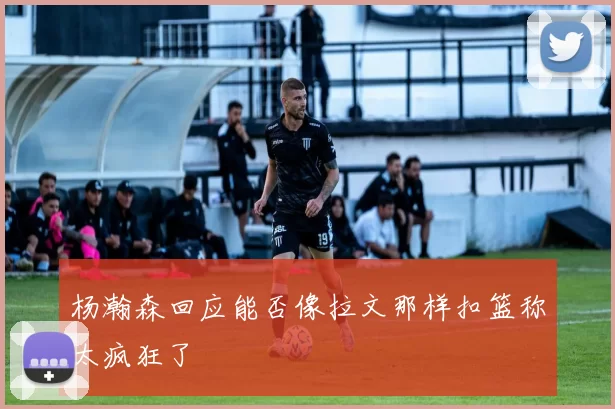 杨瀚森回应能否像拉文那样扣篮称太疯狂了