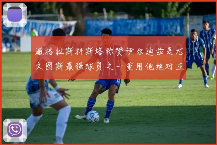 道格拉斯科斯塔称赞伊尔迪兹是尤文图斯最强球员之一重用他绝对正确