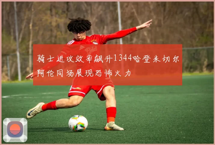 骑士进攻效率飙升1344哈登米切尔阿伦同场展现恐怖火力