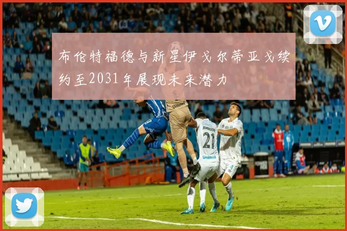 布伦特福德与新星伊戈尔蒂亚戈续约至2031年展现未来潜力