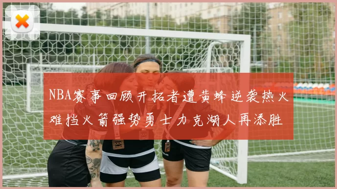 NBA赛事回顾开拓者遭黄蜂逆袭热火难挡火箭强势勇士力克湖人再添胜绩