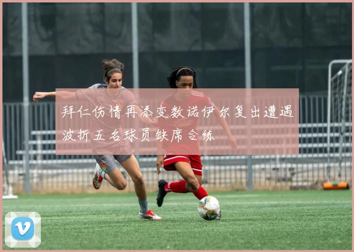 拜仁伤情再添变数诺伊尔复出遭遇波折五名球员缺席合练