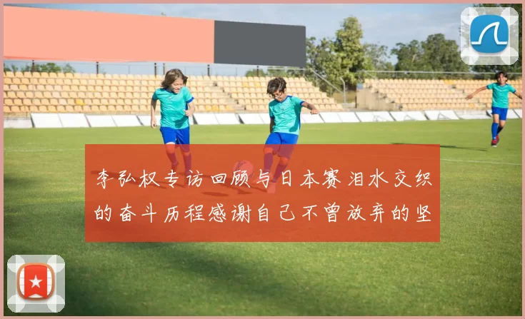 李弘权专访回顾与日本赛泪水交织的奋斗历程感谢自己不曾放弃的坚持