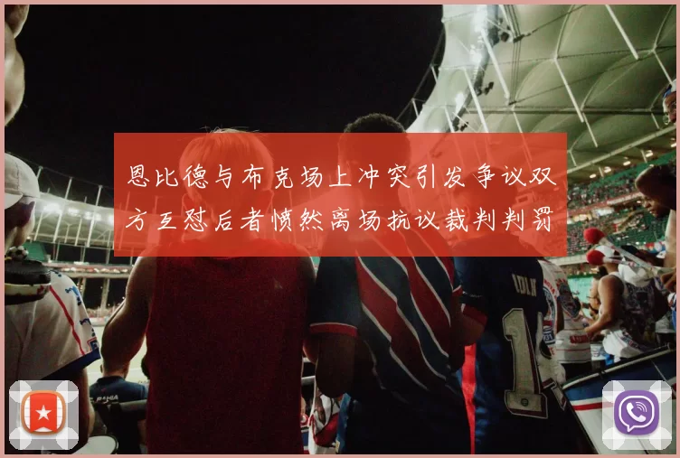 恩比德与布克场上冲突引发争议双方互怼后者愤然离场抗议裁判判罚