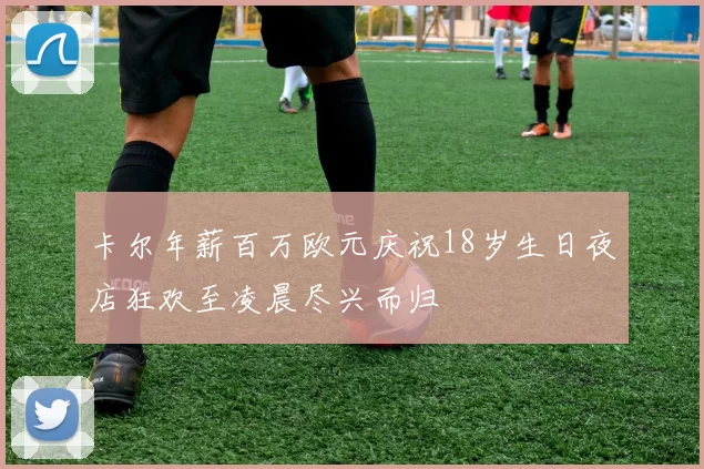 卡尔年薪百万欧元庆祝18岁生日夜店狂欢至凌晨尽兴而归