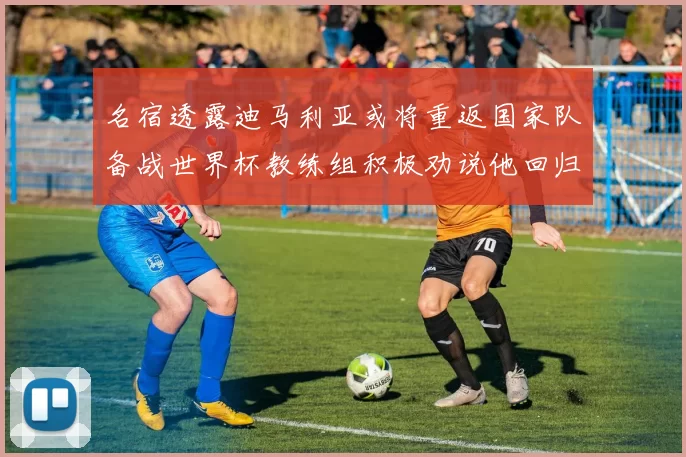 名宿透露迪马利亚或将重返国家队备战世界杯教练组积极劝说他回归