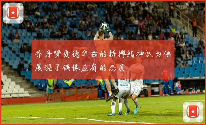 乔丹赞爱德华兹的拼搏精神认为他展现了偶像应有的态度