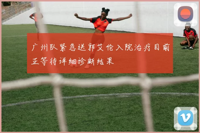 广州队紧急送郭艾伦入院治疗目前正等待详细诊断结果