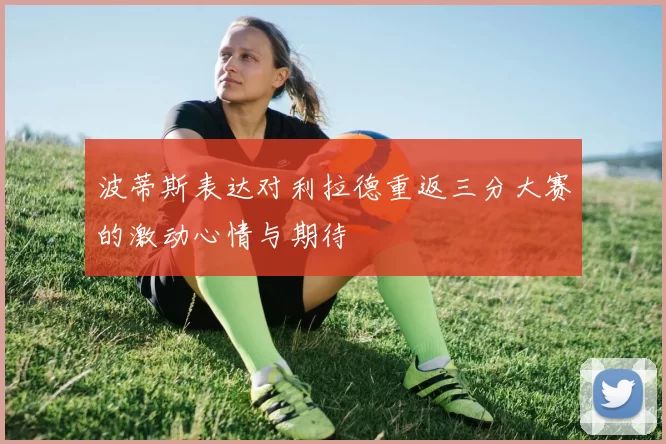 波蒂斯表达对利拉德重返三分大赛的激动心情与期待