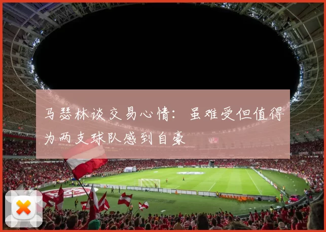 马瑟林谈交易心情：虽难受但值得为两支球队感到自豪