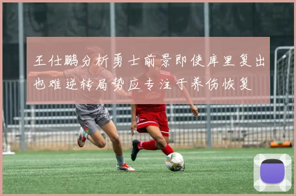 王仕鹏分析勇士前景即使库里复出也难逆转局势应专注于养伤恢复