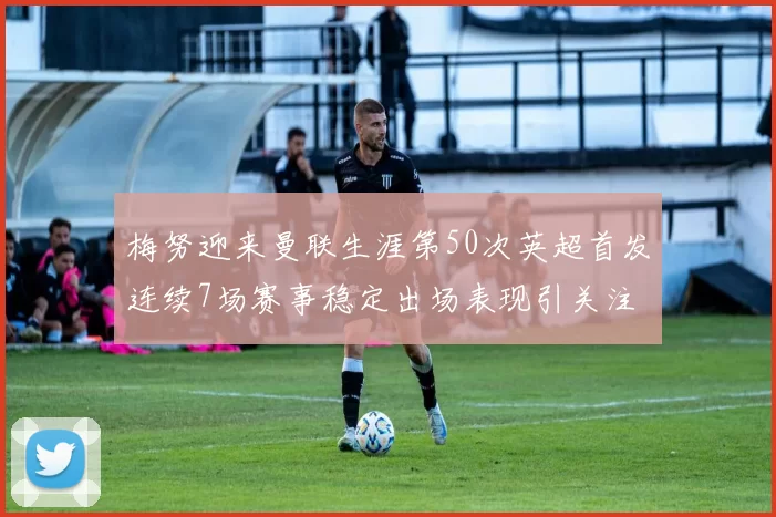 梅努迎来曼联生涯第50次英超首发连续7场赛事稳定出场表现引关注