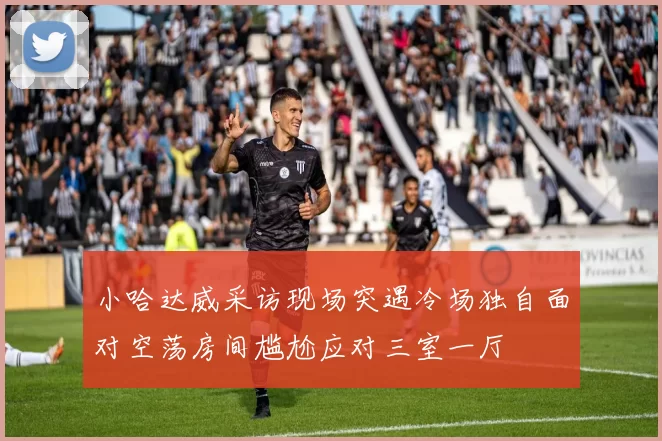 小哈达威采访现场突遇冷场独自面对空荡房间尴尬应对三室一厅