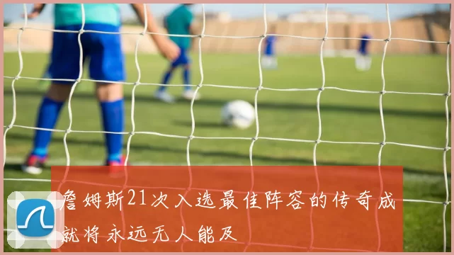 詹姆斯21次入选最佳阵容的传奇成就将永远无人能及