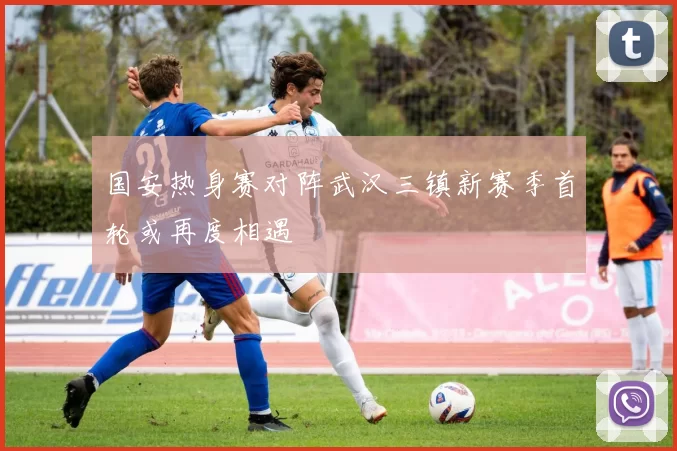 国安热身赛对阵武汉三镇新赛季首轮或再度相遇