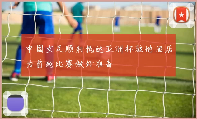 中国女足顺利抵达亚洲杯驻地酒店为首轮比赛做好准备