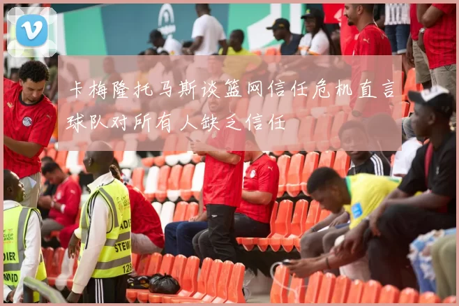 卡梅隆托马斯谈篮网信任危机直言球队对所有人缺乏信任