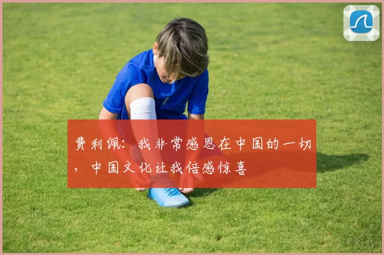 费利佩：我非常感恩在中国的一切，中国文化让我倍感惊喜