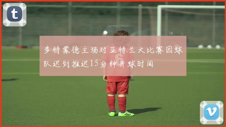 多特蒙德主场对亚特兰大比赛因球队迟到推迟15分钟开球时间