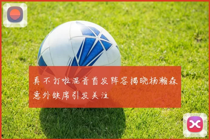 真不打啦混音首发阵容揭晓杨瀚森意外缺席引发关注